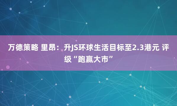 万德策略 里昂：升JS环球生活目标至2.3港元 评级“跑赢大市”