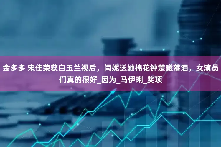 金多多 宋佳荣获白玉兰视后，闫妮送她棉花钟楚曦落泪，女演员们真的很好_因为_马伊琍_奖项