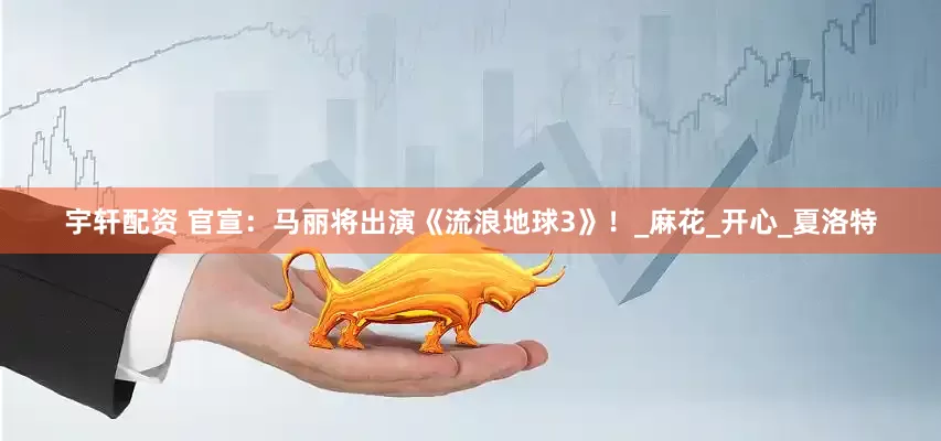 宇轩配资 官宣：马丽将出演《流浪地球3》！_麻花_开心_夏洛特