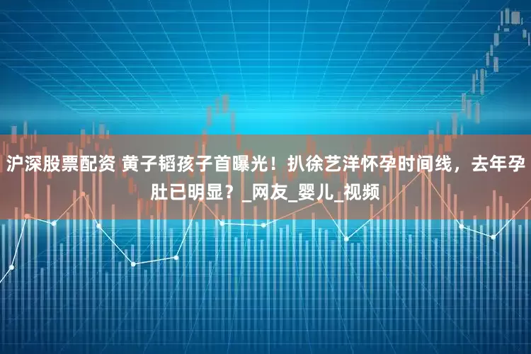 沪深股票配资 黄子韬孩子首曝光！扒徐艺洋怀孕时间线，去年孕肚已明显？_网友_婴儿_视频