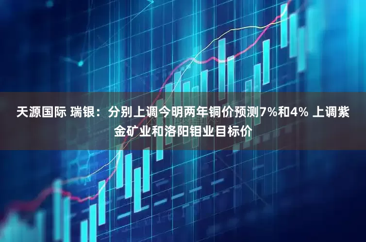 天源国际 瑞银：分别上调今明两年铜价预测7%和4% 上调紫金矿业和洛阳钼业目标价