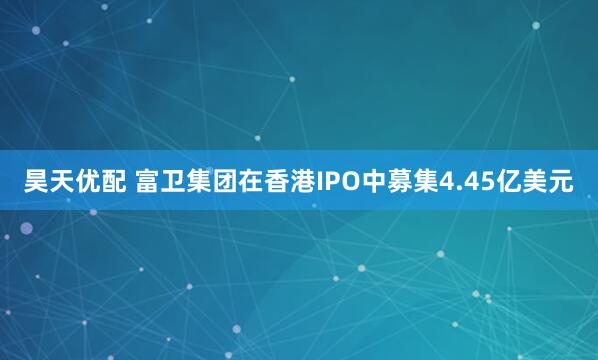 昊天优配 富卫集团在香港IPO中募集4.45亿美元