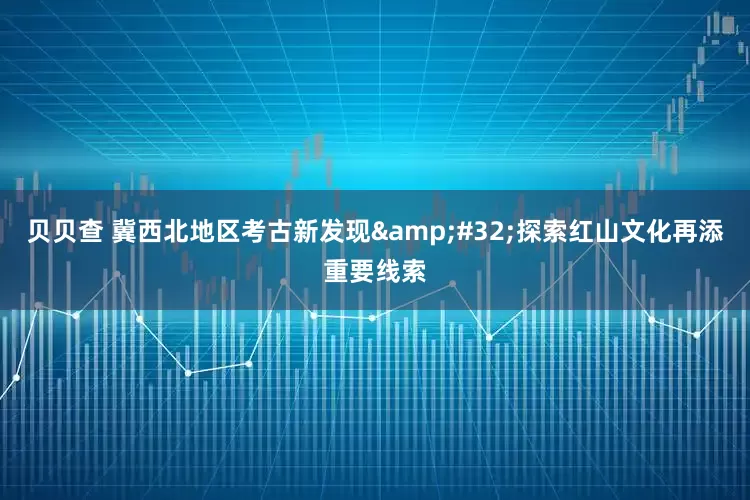 贝贝查 冀西北地区考古新发现&#32;探索红山文化再添重要线索