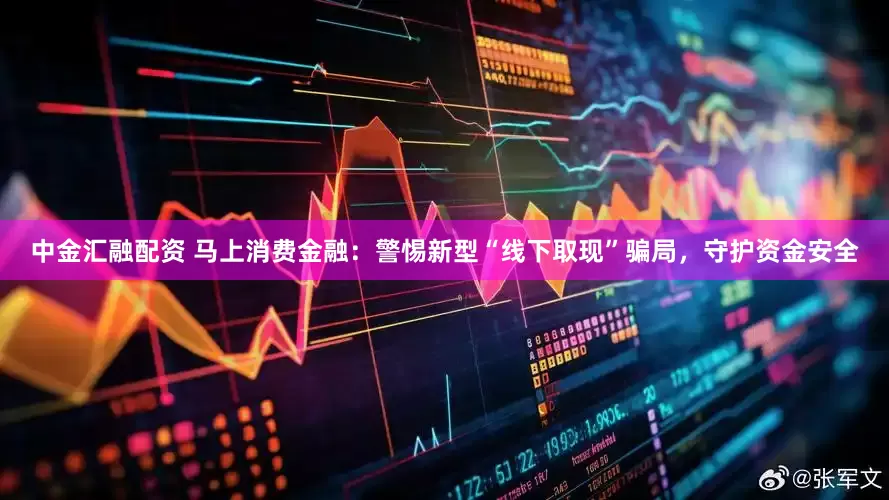 中金汇融配资 马上消费金融：警惕新型“线下取现”骗局，守护资金安全