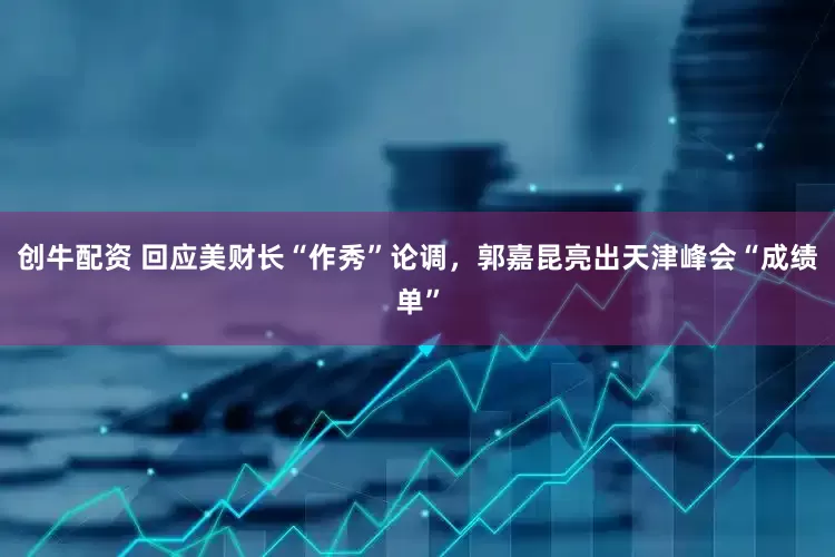 创牛配资 回应美财长“作秀”论调，郭嘉昆亮出天津峰会“成绩单”