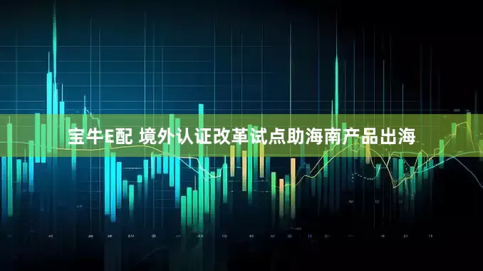 宝牛E配 境外认证改革试点助海南产品出海