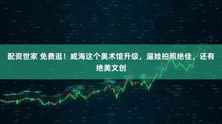 配资世家 免费逛！威海这个美术馆升级，遛娃拍照绝佳，还有绝美文创