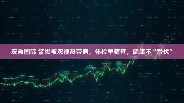 宏盈国际 警惕被忽视热带病，体检早筛查，健康不“潜伏”