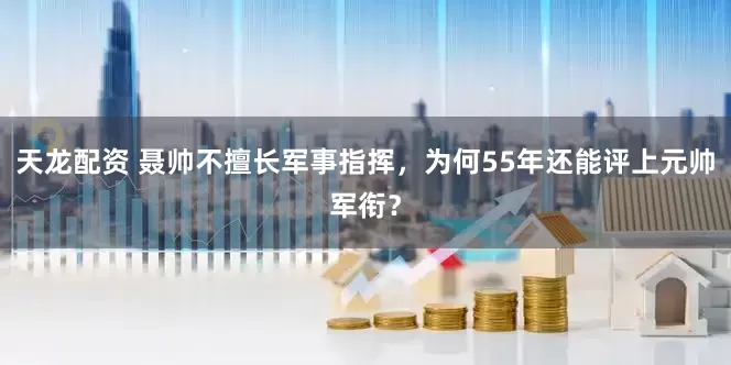 天龙配资 聂帅不擅长军事指挥，为何55年还能评上元帅军衔？
