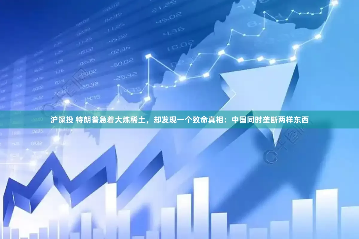 沪深投 特朗普急着大炼稀土，却发现一个致命真相：中国同时垄断两样东西