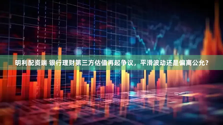 明利配资端 银行理财第三方估值再起争议，平滑波动还是偏离公允？