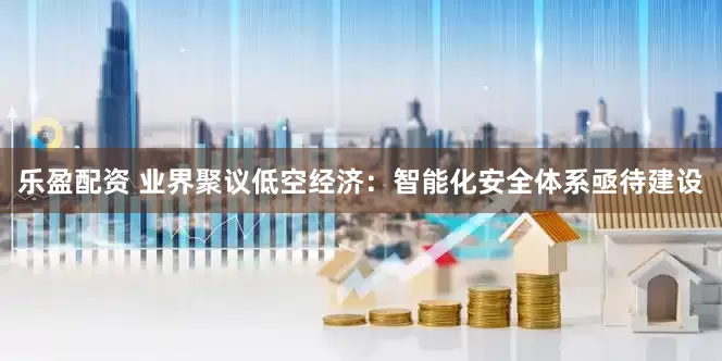 乐盈配资 业界聚议低空经济：智能化安全体系亟待建设