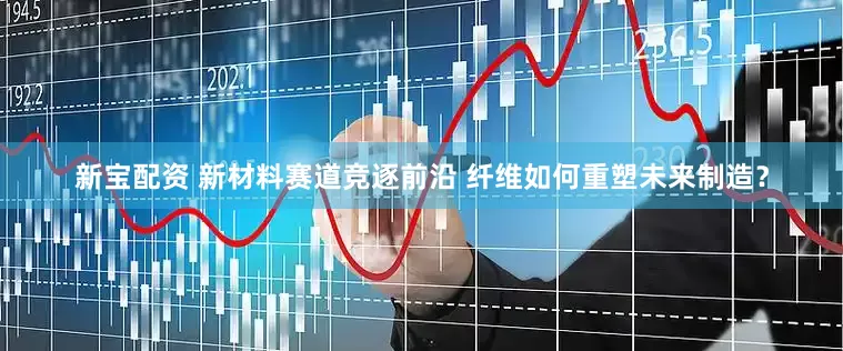 新宝配资 新材料赛道竞逐前沿 纤维如何重塑未来制造？
