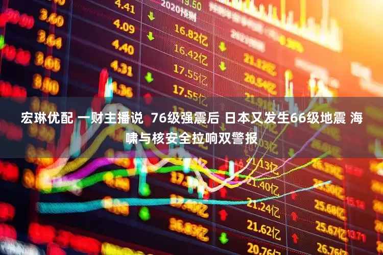 宏琳优配 一财主播说  76级强震后 日本又发生66级地震 海啸与核安全拉响双警报