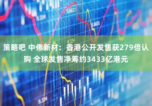 策略吧 中伟新材：香港公开发售获279倍认购 全球发售净筹约3433亿港元