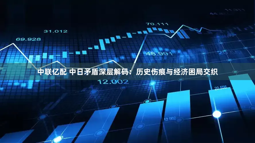中联亿配 中日矛盾深层解码：历史伤痕与经济困局交织