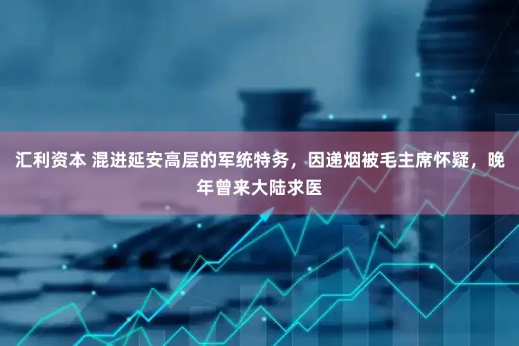 汇利资本 混进延安高层的军统特务，因递烟被毛主席怀疑，晚年曾来大陆求医